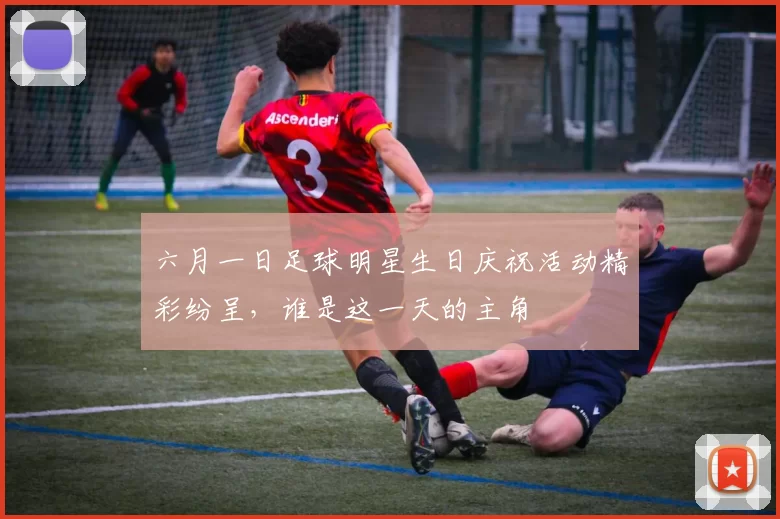 六月一日足球明星生日庆祝活动精彩纷呈，谁是这一天的主角