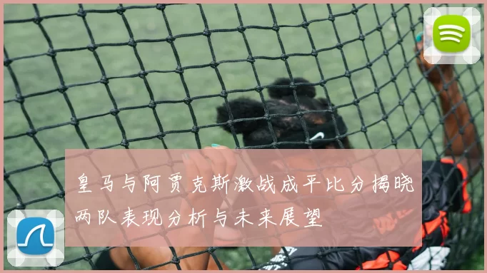 皇马与阿贾克斯激战成平比分揭晓两队表现分析与未来展望