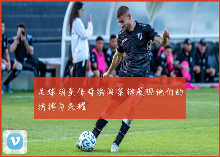 足球明星传奇瞬间集锦展现他们的拼搏与荣耀