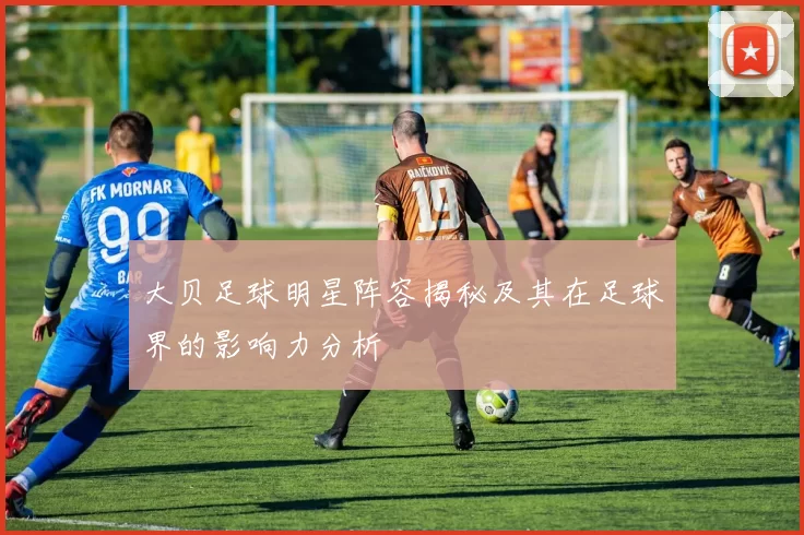 大贝足球明星阵容揭秘及其在足球界的影响力分析