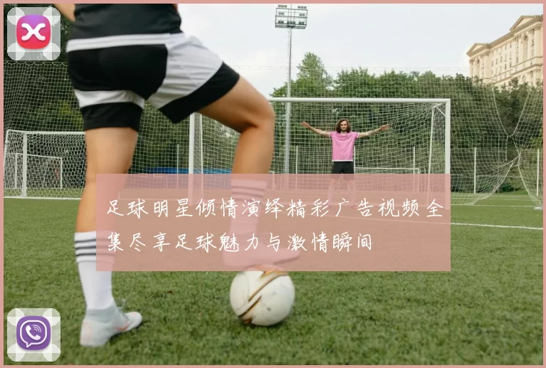 足球明星倾情演绎精彩广告视频全集尽享足球魅力与激情瞬间