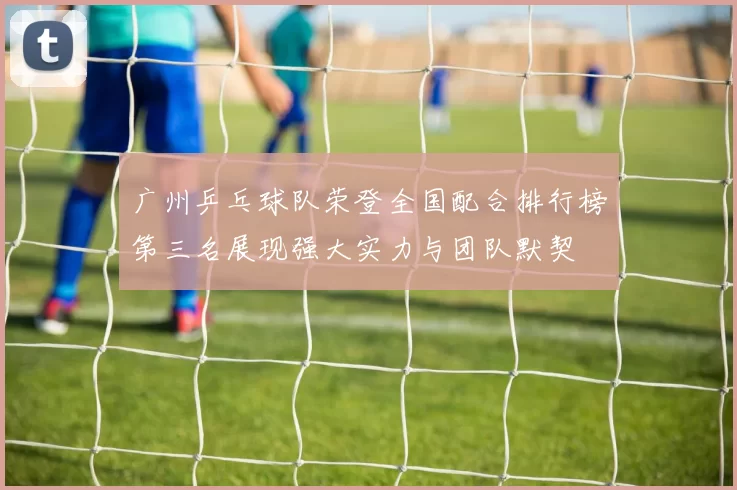 广州乒乓球队荣登全国配合排行榜第三名展现强大实力与团队默契