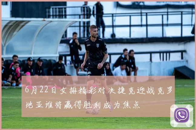 6月22日女排精彩对决捷克迎战克罗地亚谁将赢得胜利成为焦点