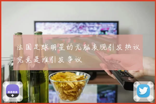法国足球明星的无脑表现引发热议究竟是谁引发争议