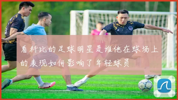 看科比的足球明星是谁他在球场上的表现如何影响了年轻球员