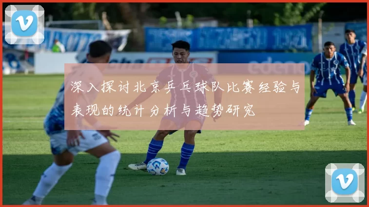 深入探讨北京乒乓球队比赛经验与表现的统计分析与趋势研究