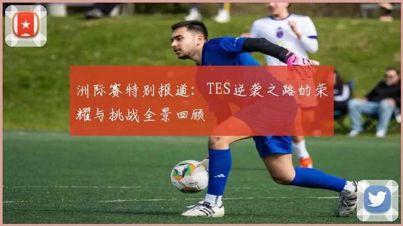 洲际赛特别报道：TES逆袭之路的荣耀与挑战全景回顾