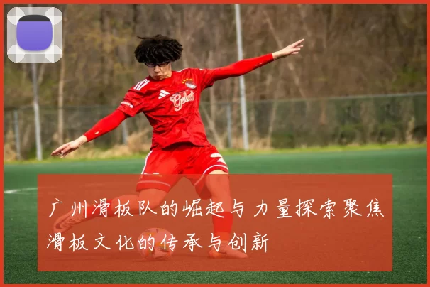广州滑板队的崛起与力量探索聚焦滑板文化的传承与创新