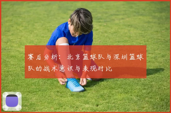 赛后分析：北京篮球队与深圳篮球队的战术意识与表现对比