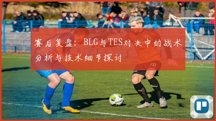 赛后复盘：BLG与TES对决中的战术分析与技术细节探讨
