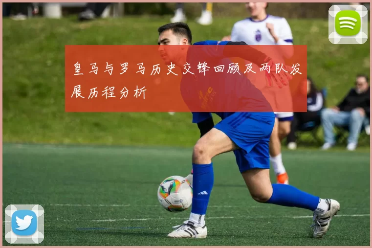 皇马与罗马历史交锋回顾及两队发展历程分析