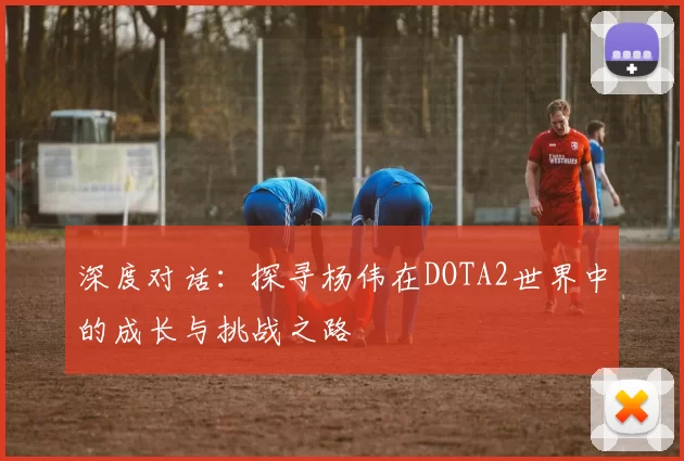 深度对话：探寻杨伟在DOTA2世界中的成长与挑战之路