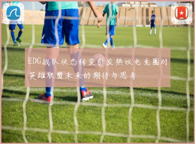 EDG战队状态转变引发热议电竞圈对英雄联盟未来的期待与思考