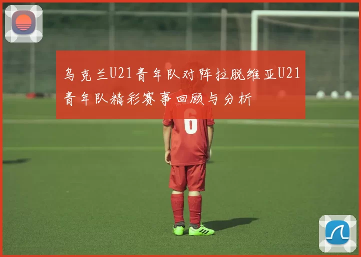 乌克兰U21青年队对阵拉脱维亚U21青年队精彩赛事回顾与分析