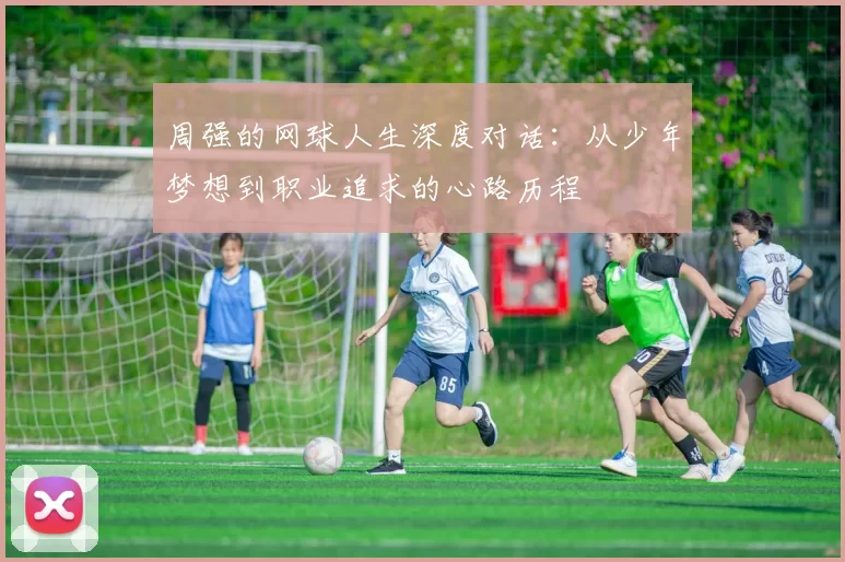 周强的网球人生深度对话：从少年梦想到职业追求的心路历程