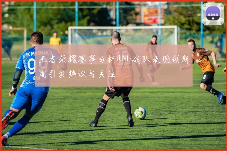 王者荣耀赛事分析RNG战队表现创新高引发热议与关注