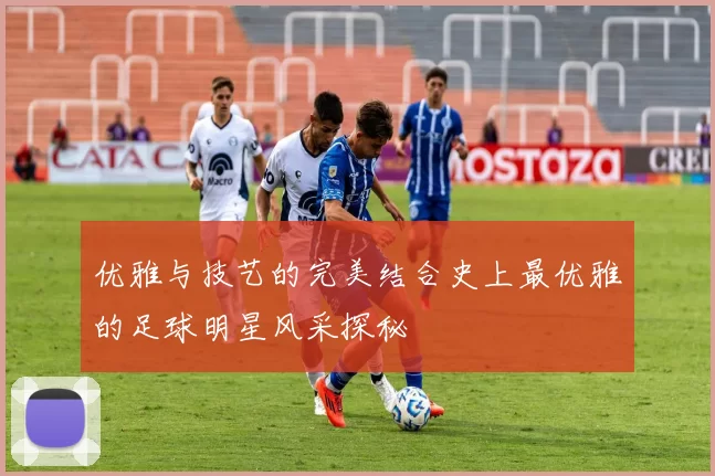 优雅与技艺的完美结合史上最优雅的足球明星风采探秘