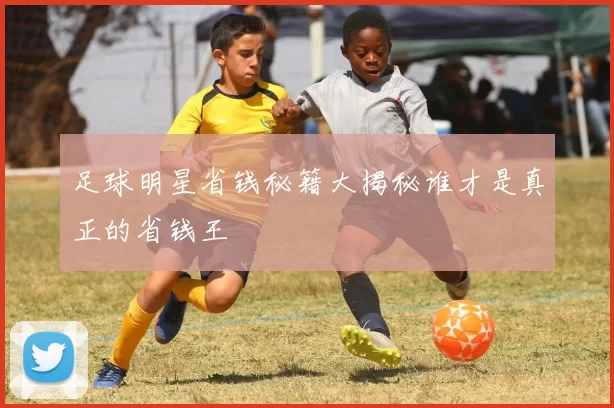 足球明星省钱秘籍大揭秘谁才是真正的省钱王