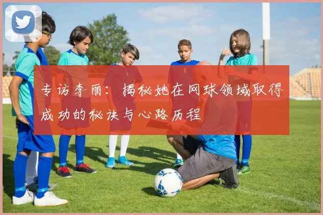 专访李丽：揭秘她在网球领域取得成功的秘诀与心路历程
