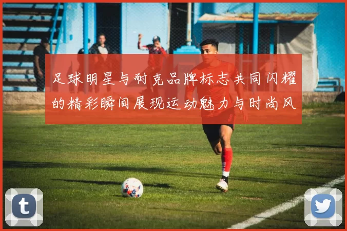 足球明星与耐克品牌标志共同闪耀的精彩瞬间展现运动魅力与时尚风采