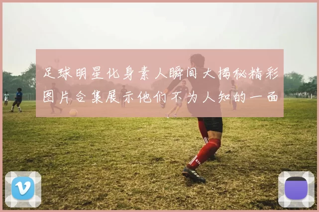 足球明星化身素人瞬间大揭秘精彩图片合集展示他们不为人知的一面
