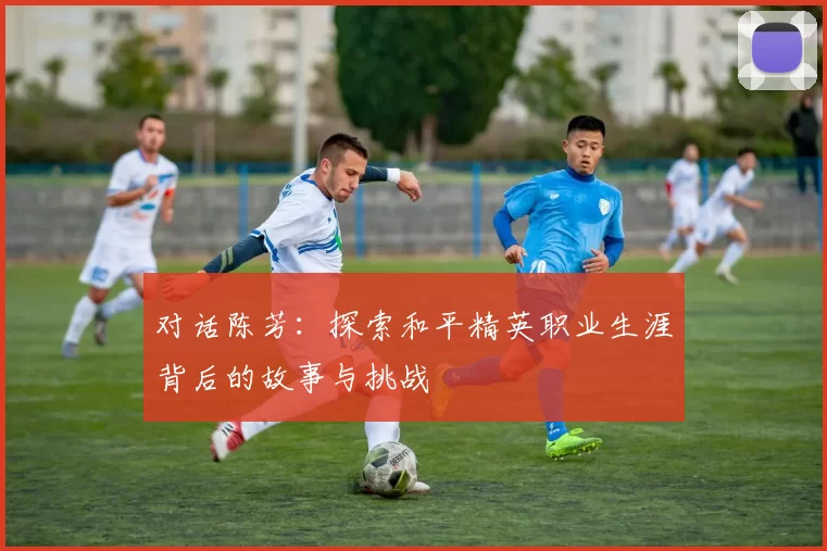 对话陈芳：探索和平精英职业生涯背后的故事与挑战