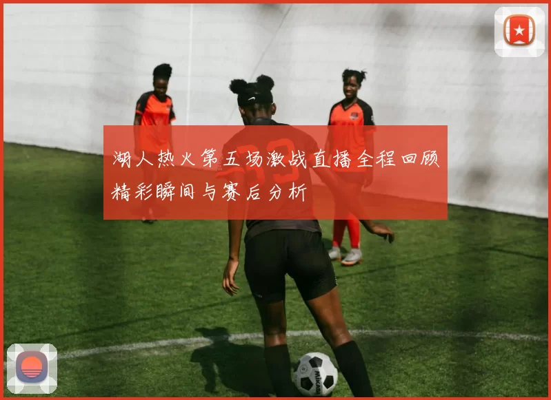 湖人热火第五场激战直播全程回顾精彩瞬间与赛后分析