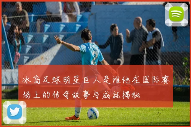 冰岛足球明星巨人是谁他在国际赛场上的传奇故事与成就揭秘