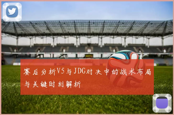 赛后分析V5与JDG对决中的战术布局与关键时刻解析