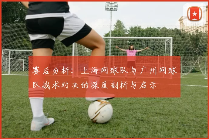赛后分析：上海网球队与广州网球队战术对决的深度剖析与启示
