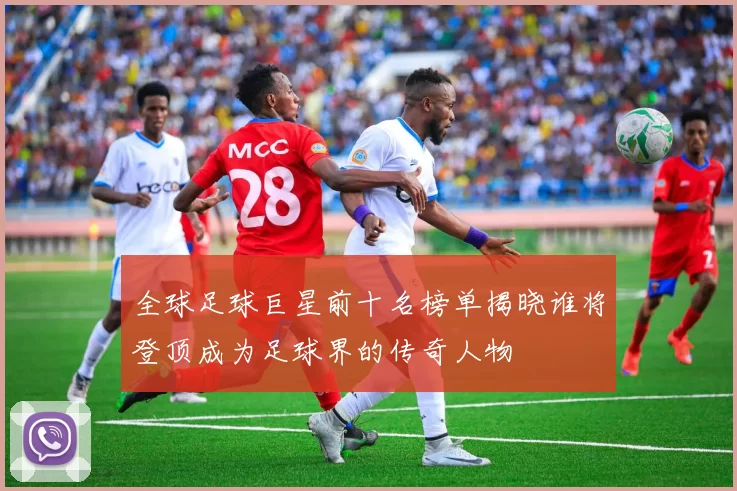 全球足球巨星前十名榜单揭晓谁将登顶成为足球界的传奇人物