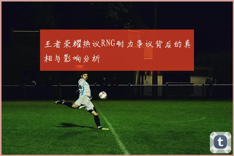 王者荣耀热议RNG耐力争议背后的真相与影响分析
