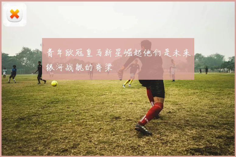 青年欧冠皇马新星崛起他们是未来银河战舰的脊梁