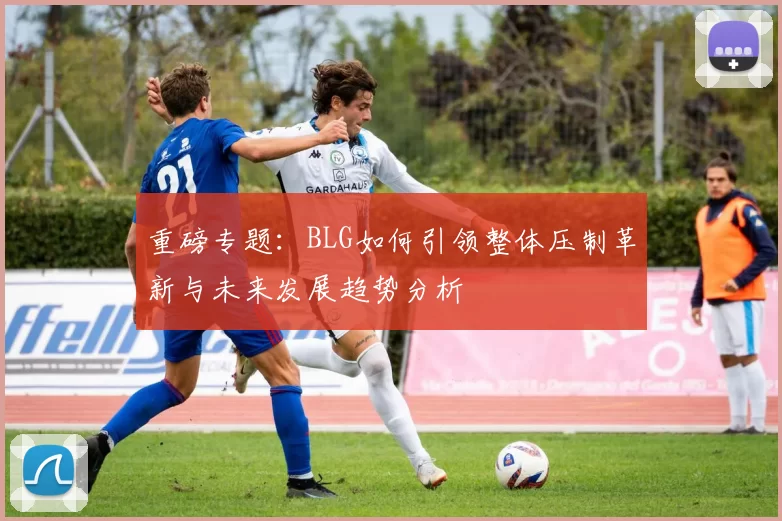 重磅专题：BLG如何引领整体压制革新与未来发展趋势分析