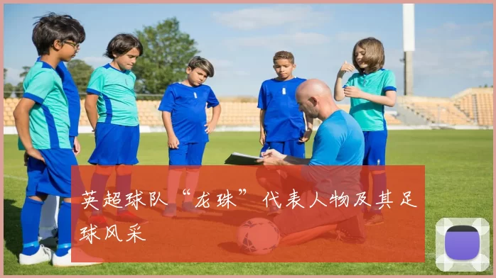 英超球队“龙珠”代表人物及其足球风采
