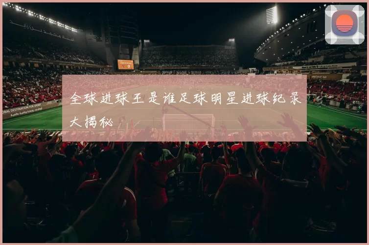 全球进球王是谁足球明星进球纪录大揭秘