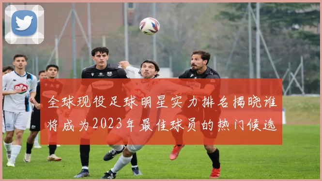 全球现役足球明星实力排名揭晓谁将成为2023年最佳球员的热门候选人