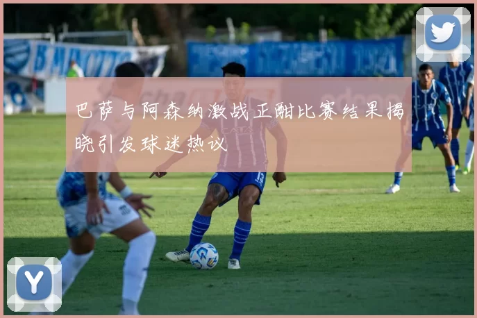 巴萨与阿森纳激战正酣比赛结果揭晓引发球迷热议