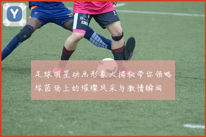 足球明星动画形象大揭秘带你领略绿茵场上的璀璨风采与激情瞬间