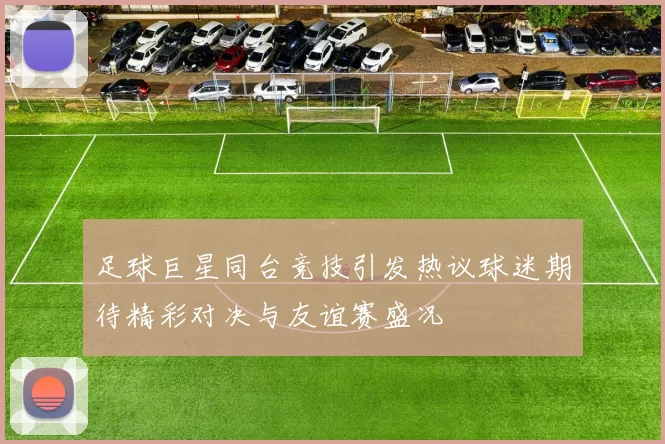 足球巨星同台竞技引发热议球迷期待精彩对决与友谊赛盛况