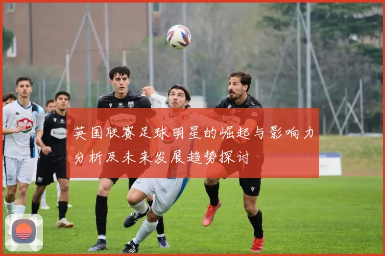 英国联赛足球明星的崛起与影响力分析及未来发展趋势探讨