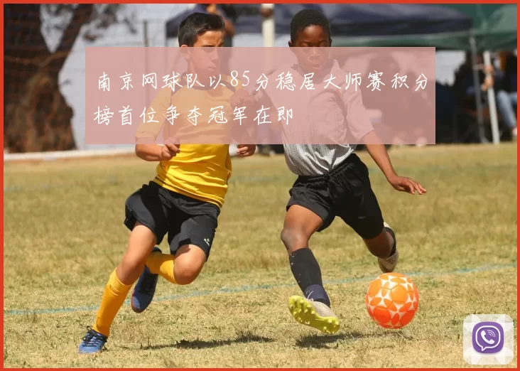 南京网球队以85分稳居大师赛积分榜首位争夺冠军在即