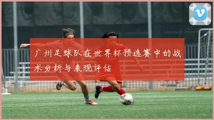 广州足球队在世界杯预选赛中的战术分析与表现评估