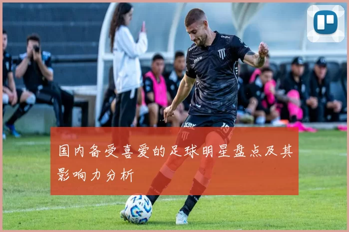 国内备受喜爱的足球明星盘点及其影响力分析