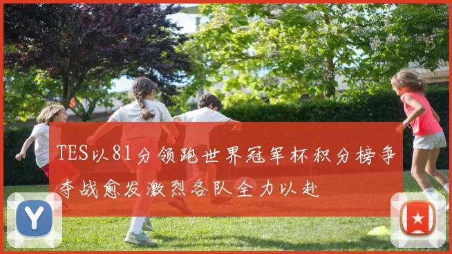 TES以81分领跑世界冠军杯积分榜争夺战愈发激烈各队全力以赴