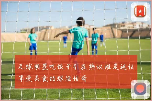 足球明星吃饺子引发热议谁是这位享受美食的球场传奇