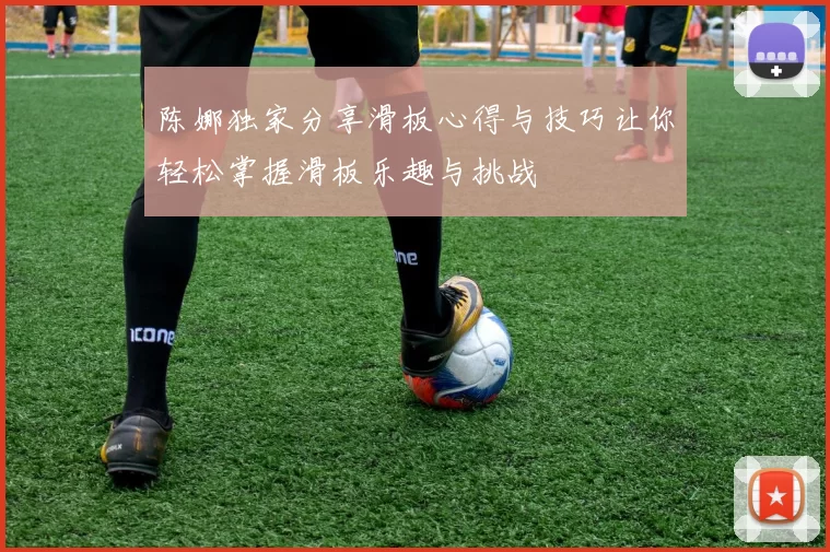 陈娜独家分享滑板心得与技巧让你轻松掌握滑板乐趣与挑战