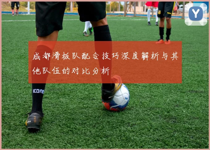 成都滑板队配合技巧深度解析与其他队伍的对比分析