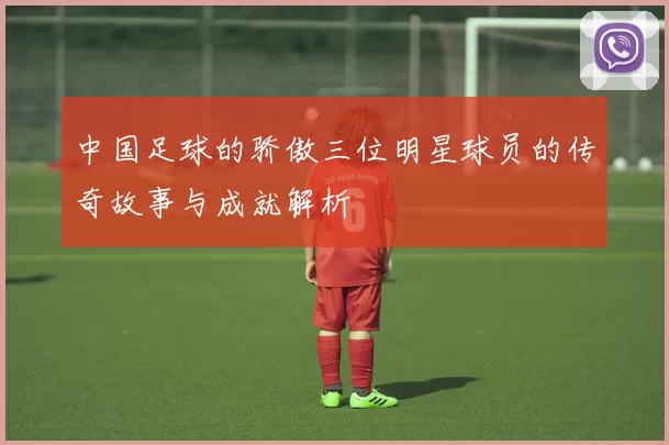 中国足球的骄傲三位明星球员的传奇故事与成就解析