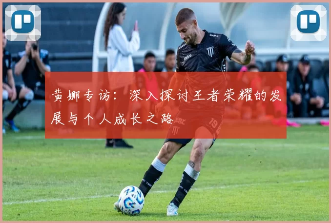 黄娜专访：深入探讨王者荣耀的发展与个人成长之路